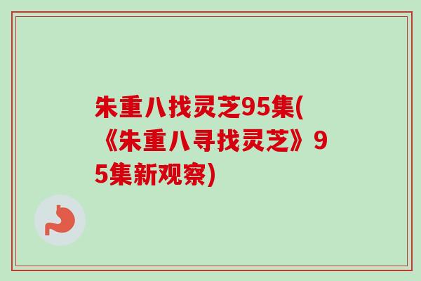 朱重八找灵芝95集(《朱重八寻找灵芝》95集新观察)