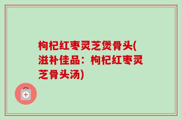 枸杞红枣灵芝煲骨头(滋补佳品：枸杞红枣灵芝骨头汤)
