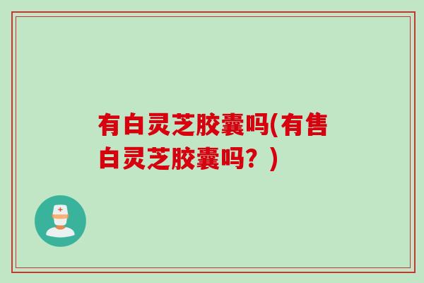 有白灵芝胶囊吗(有售白灵芝胶囊吗?) 有白灵芝胶囊吗(有售白灵芝胶囊吗?)
