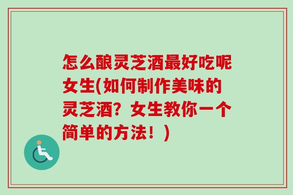 怎么酿灵芝酒最好吃呢女生(如何制作美味的灵芝酒？女生教你一个简单的方法！)