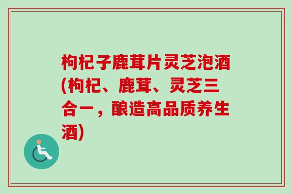枸杞子鹿茸片灵芝泡酒(枸杞、鹿茸、灵芝三合一，酿造高品质养生酒)