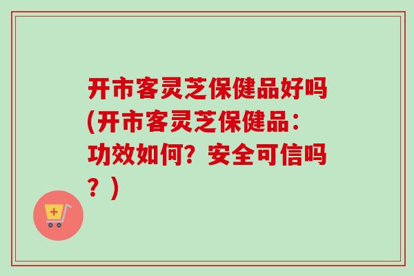 开市客灵芝保健品好吗(开市客灵芝保健品：功效如何？安全可信吗？)