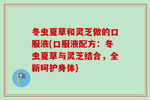 冬虫夏草和灵芝做的口服液(口服液配方：冬虫夏草与灵芝结合，全新呵护身体)