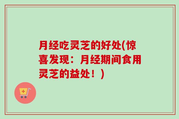 月经吃灵芝的好处(惊喜发现：月经期间食用灵芝的益处！)