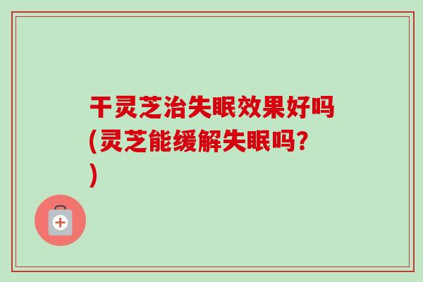 干灵芝治失眠效果好吗(灵芝能缓解失眠吗？)