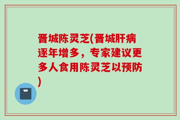晋城陈灵芝(晋城逐年增多,专家建议更多人食用陈灵芝以) 晋城陈灵芝(晋城逐年增多,专家建议更多人食用陈灵芝以)