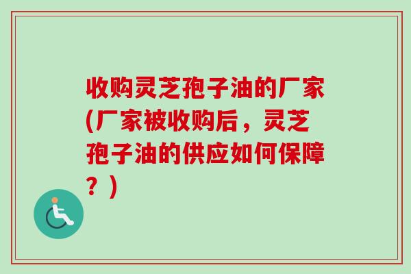 收购灵芝孢子油的厂家(厂家被收购后，灵芝孢子油的供应如何保障？)