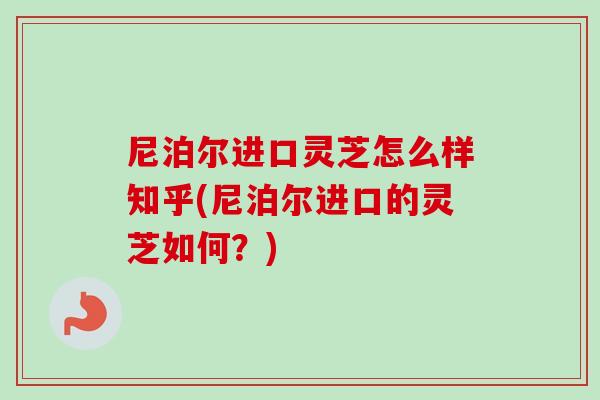 尼泊尔进口灵芝怎么样知乎(尼泊尔进口的灵芝如何？)