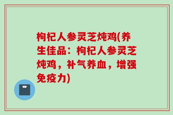 枸杞人参灵芝炖鸡(养生佳品：枸杞人参灵芝炖鸡，补气养血，增强免疫力)
