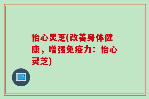 怡心灵芝(改善身体健康，增强免疫力：怡心灵芝)