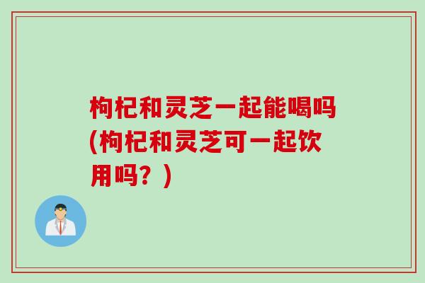 枸杞和灵芝一起能喝吗(枸杞和灵芝可一起饮用吗？)