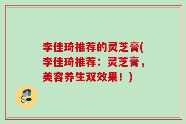 李佳琦推荐的灵芝膏(李佳琦推荐:灵芝膏,美容养生双效果!) 李佳琦推荐的灵芝膏(李佳琦推荐:灵芝膏,美容养生双效果!)