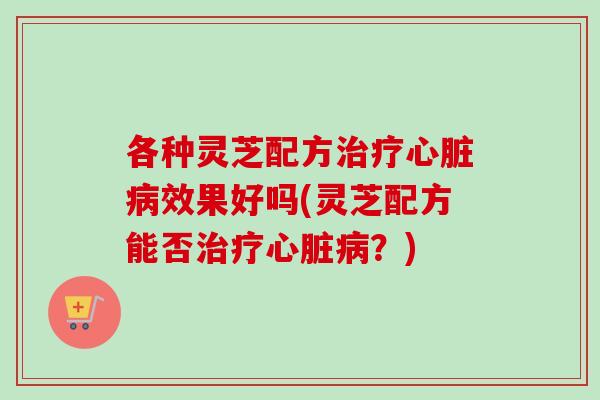 各种灵芝配方治疗心脏病效果好吗(灵芝配方能否治疗心脏病？)
