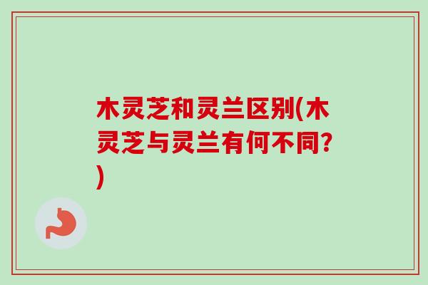 木灵芝和灵兰区别(木灵芝与灵兰有何不同？)