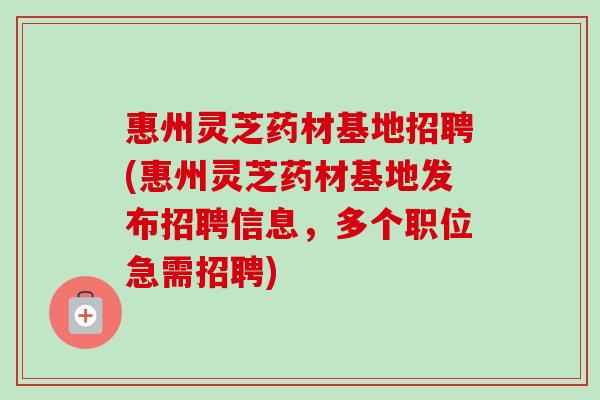 惠州灵芝药材基地招聘(惠州灵芝药材基地发布招聘信息，多个职位急需招聘)