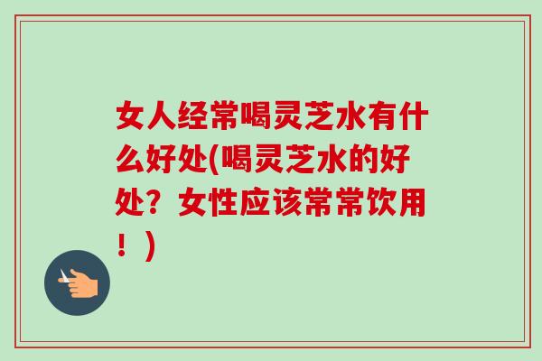 女人经常喝灵芝水有什么好处(喝灵芝水的好处？女性应该常常饮用！)