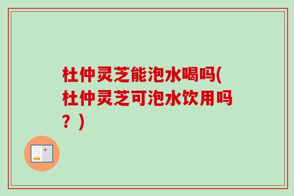 杜仲灵芝能泡水喝吗(杜仲灵芝可泡水饮用吗？)