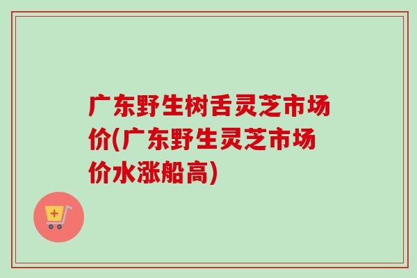 广东野生树舌灵芝市场价(广东野生灵芝市场价水涨船高)