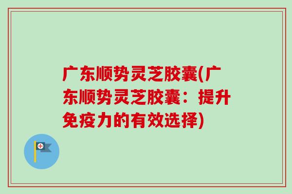 广东顺势灵芝胶囊(广东顺势灵芝胶囊：提升免疫力的有效选择)