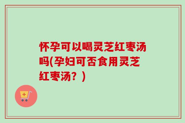 怀孕可以喝灵芝红枣汤吗(孕妇可否食用灵芝红枣汤？)