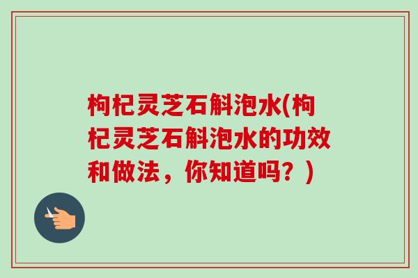 枸杞灵芝石斛泡水(枸杞灵芝石斛泡水的功效和做法，你知道吗？)