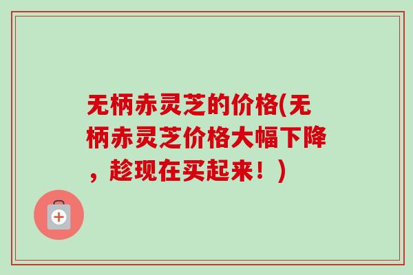 无柄赤灵芝的价格(无柄赤灵芝价格大幅下降,趁现在买起来!) 无柄赤灵芝的价格(无柄赤灵芝价格大幅下降,趁现在买起来!)