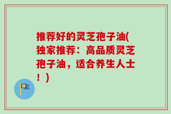 推荐好的灵芝孢子油(独家推荐：高品质灵芝孢子油，适合养生人士！)