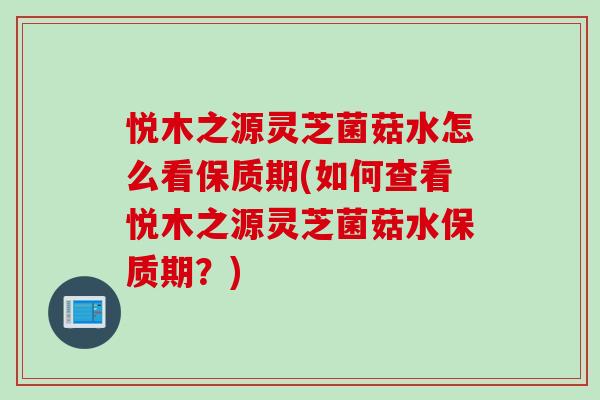 悦木之源灵芝菌菇水怎么看保质期(如何查看悦木之源灵芝菌菇水保质期？)