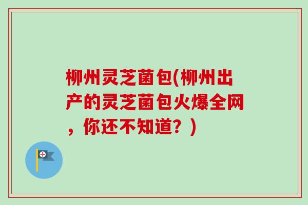 柳州灵芝菌包(柳州出产的灵芝菌包火爆全网，你还不知道？)