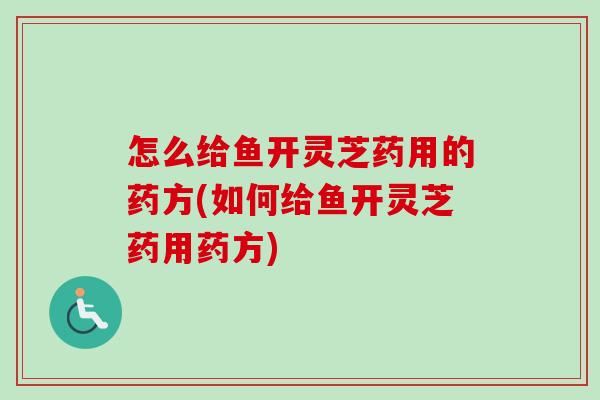 怎么给鱼开灵芝药用的药方(如何给鱼开灵芝药用药方)