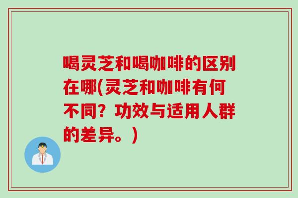 喝灵芝和喝咖啡的区别在哪(灵芝和咖啡有何不同？功效与适用人群的差异。)