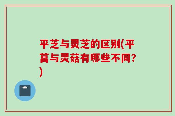 平芝与灵芝的区别(平菖与灵菇有哪些不同？)