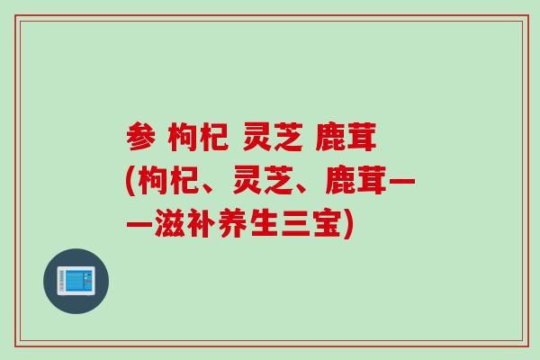 参 枸杞 灵芝 鹿茸(枸杞、灵芝、鹿茸——滋补养生三宝)