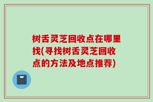 树舌灵芝回收点在哪里找(寻找树舌灵芝回收点的方法及地点推荐)