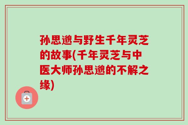 孙思邈与野生千年灵芝的故事(千年灵芝与中医大师孙思邈的不解之缘) 孙思邈与野生千年灵芝的故事(千年灵芝与中医大师孙思邈的不解之缘)