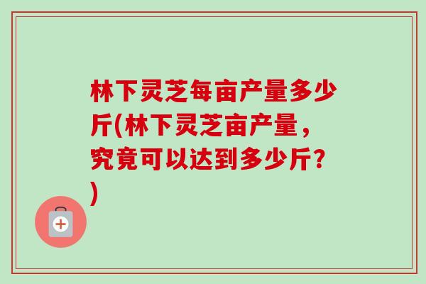 林下灵芝每亩产量多少斤(林下灵芝亩产量，究竟可以达到多少斤？)