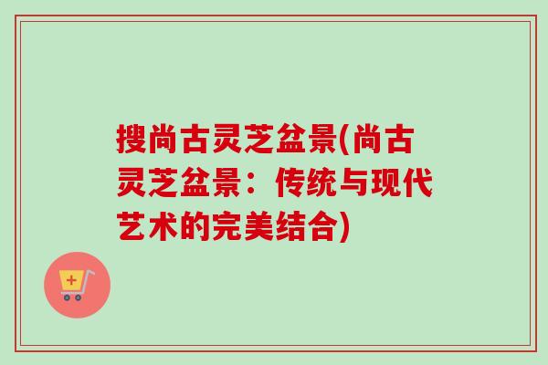 搜尚古灵芝盆景(尚古灵芝盆景：传统与现代艺术的完美结合)