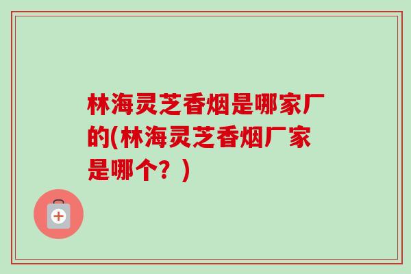 林海灵芝香烟是哪家厂的(林海灵芝香烟厂家是哪个？)