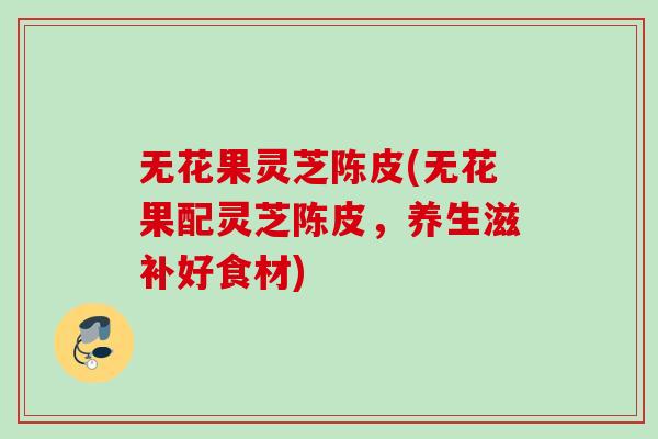 无花果灵芝陈皮(无花果配灵芝陈皮，养生滋补好食材)