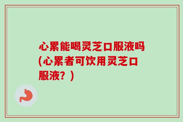 心累能喝灵芝口服液吗(心累者可饮用灵芝口服液？)