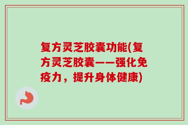 复方灵芝胶囊功能(复方灵芝胶囊——强化免疫力,提升身体健康) 复方灵芝胶囊功能(复方灵芝胶囊——强化免疫力,提升身体健康)