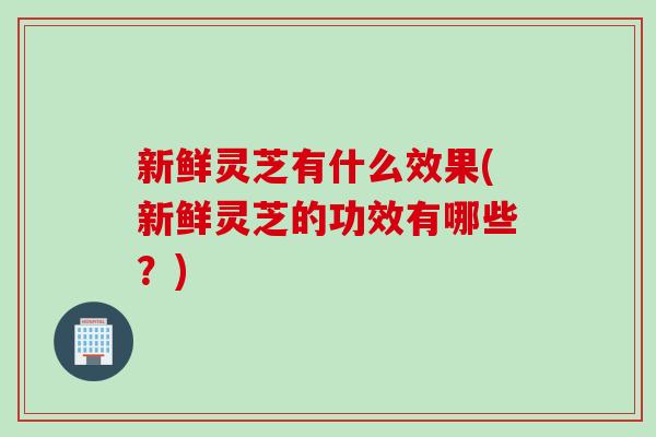 新鲜灵芝有什么效果(新鲜灵芝的功效有哪些？)