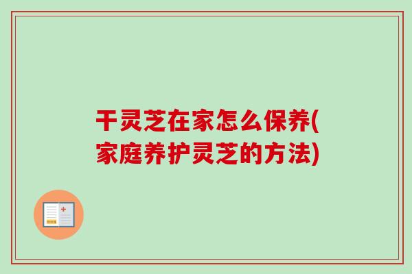 干灵芝在家怎么保养(家庭养护灵芝的方法)