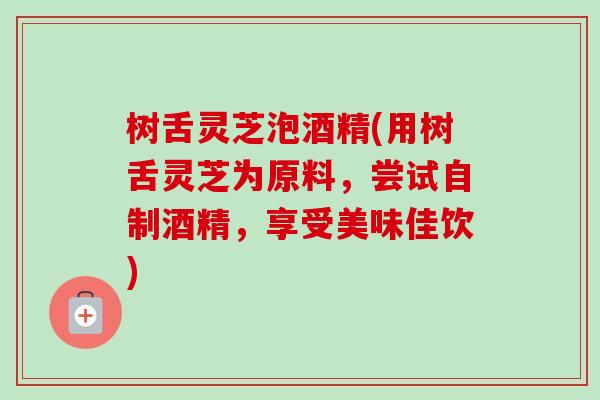 树舌灵芝泡酒精(用树舌灵芝为原料，尝试自制酒精，享受美味佳饮)