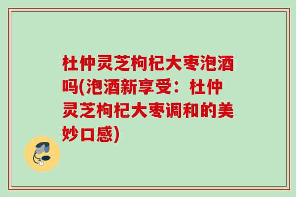 杜仲灵芝枸杞大枣泡酒吗(泡酒新享受：杜仲灵芝枸杞大枣调和的美妙口感)