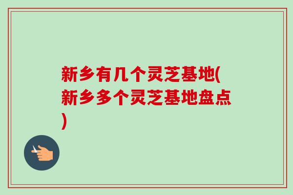 新乡有几个灵芝基地(新乡多个灵芝基地盘点) 新乡有几个灵芝基地(新乡多个灵芝基地盘点)