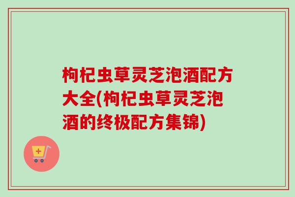 枸杞虫草灵芝泡酒配方大全(枸杞虫草灵芝泡酒的终极配方集锦)