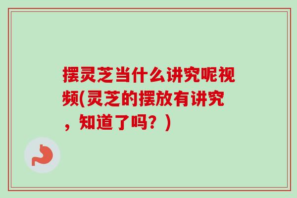 摆灵芝当什么讲究呢视频(灵芝的摆放有讲究，知道了吗？)