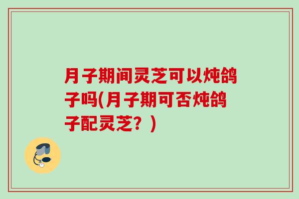 月子期间灵芝可以炖鸽子吗(月子期可否炖鸽子配灵芝？)