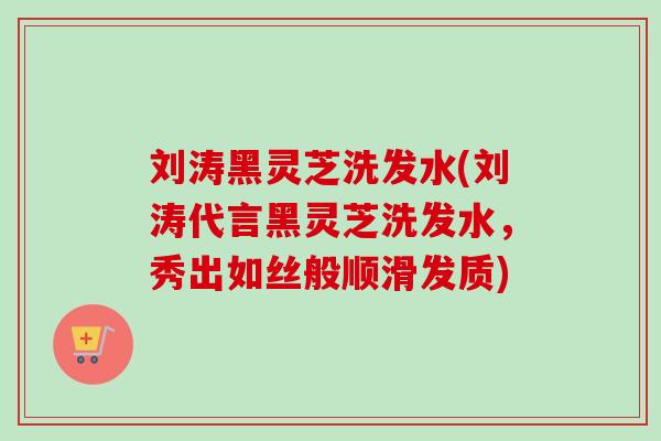 刘涛黑灵芝洗发水(刘涛代言黑灵芝洗发水，秀出如丝般顺滑发质)
